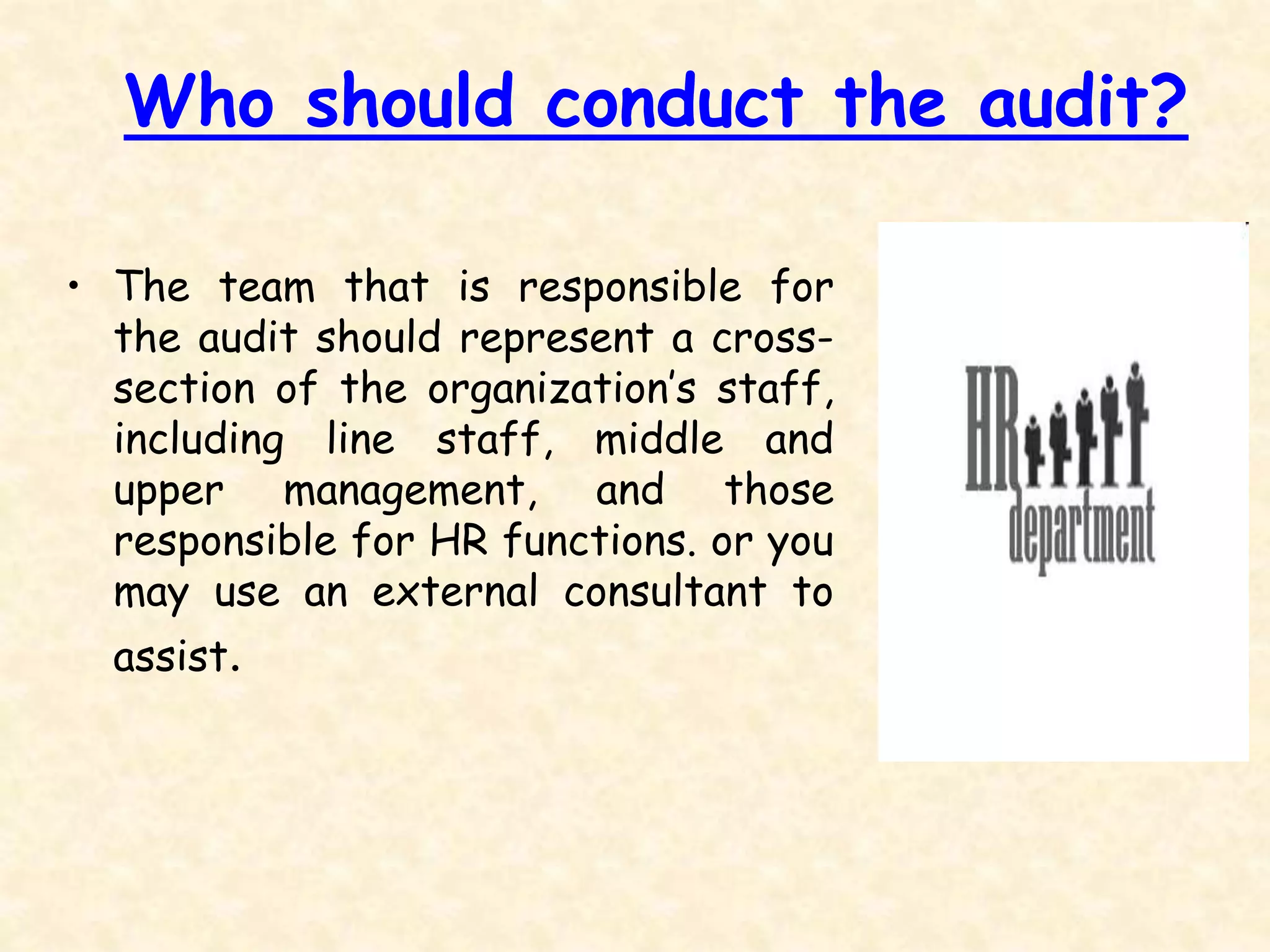 Who should conduct the audit?
• The team that is responsible for
the audit should represent a cross-
section of the organization’s staff,
including line staff, middle and
upper management, and those
responsible for HR functions. or you
may use an external consultant to
assist.
 
