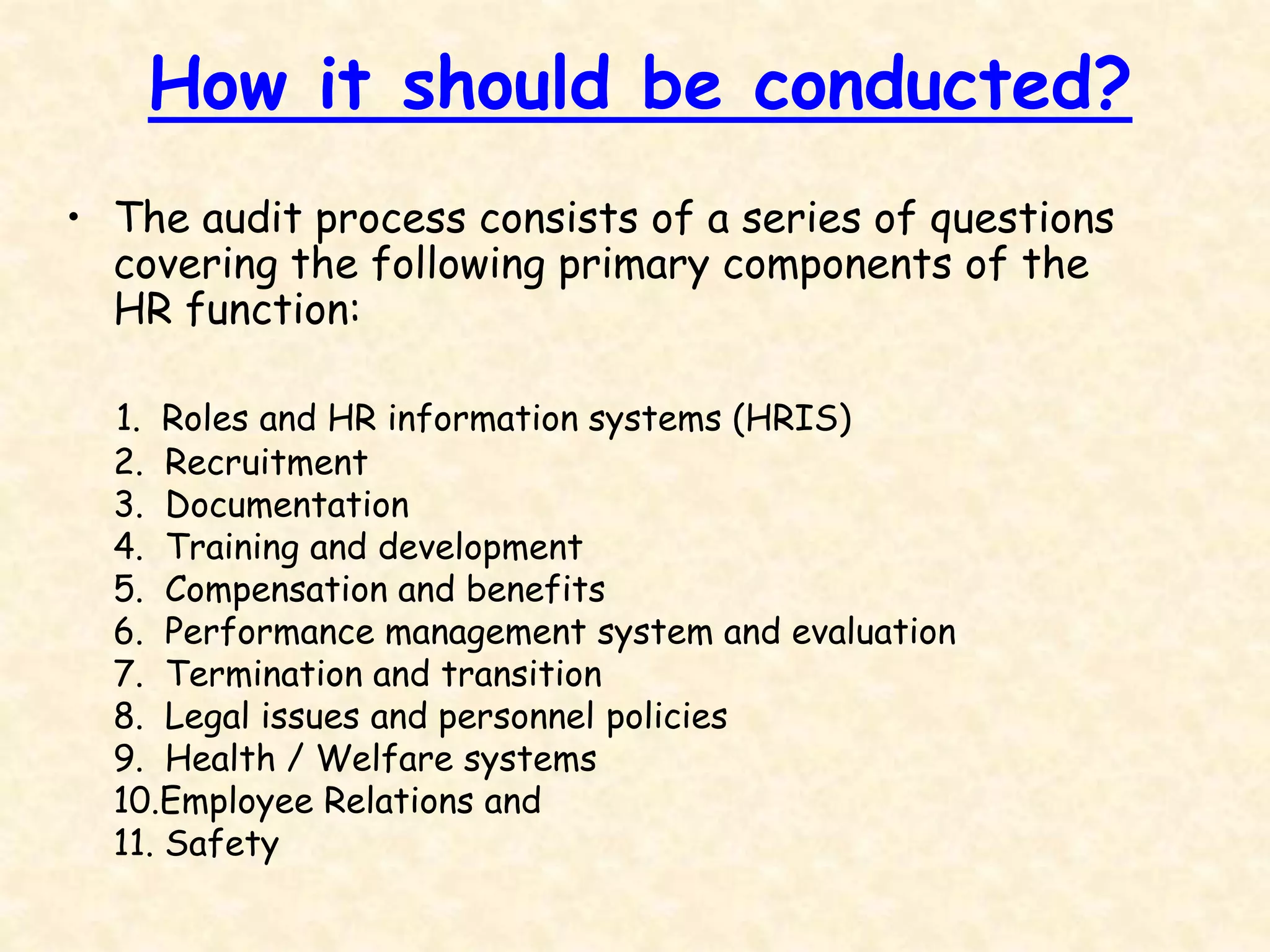 How it should be conducted?
• The audit process consists of a series of questions
covering the following primary components of the
HR function:
1. Roles and HR information systems (HRIS)
2. Recruitment
3. Documentation
4. Training and development
5. Compensation and benefits
6. Performance management system and evaluation
7. Termination and transition
8. Legal issues and personnel policies
9. Health / Welfare systems
10.Employee Relations and
11. Safety
 