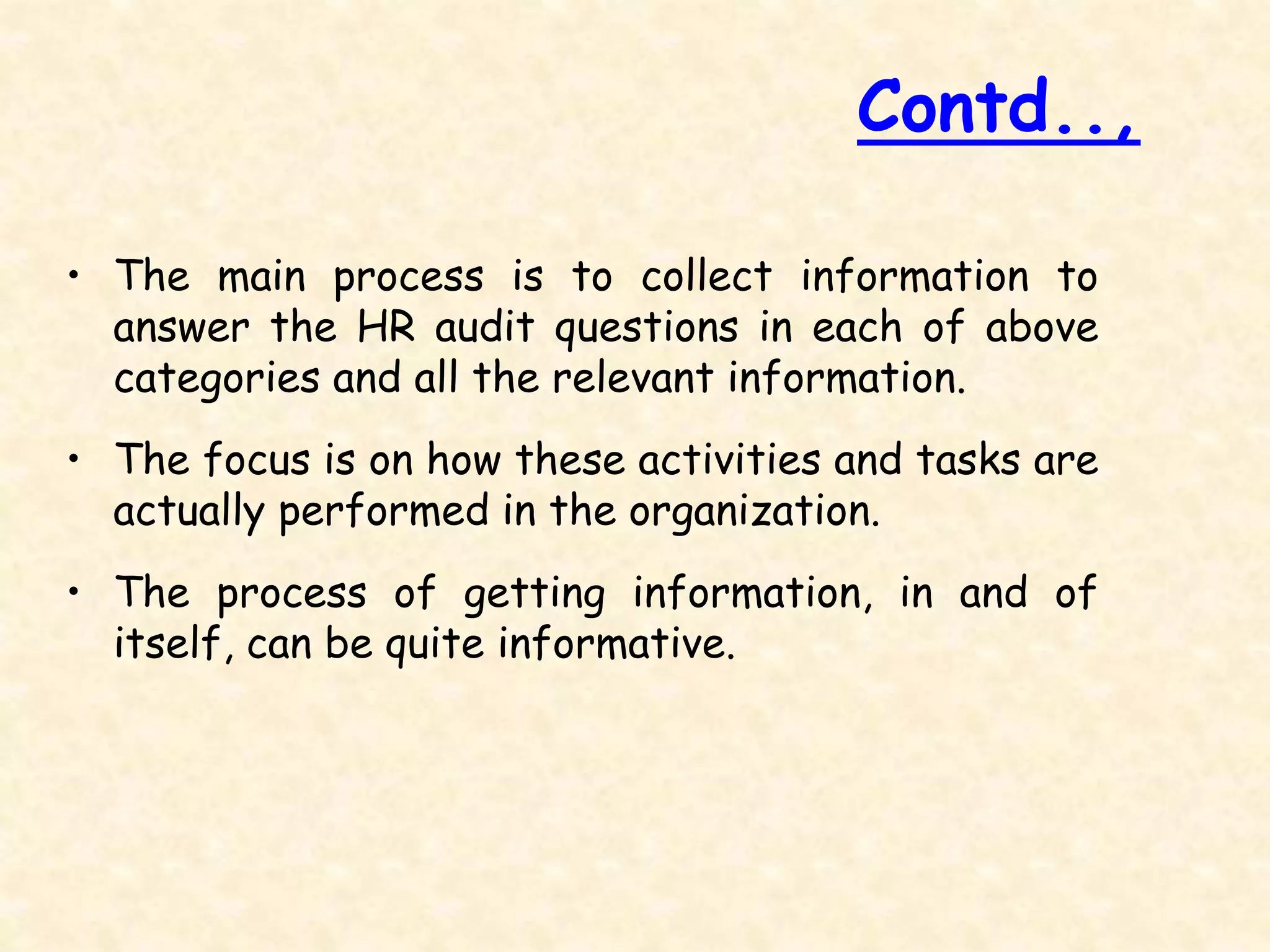 • The main process is to collect information to
answer the HR audit questions in each of above
categories and all the relevant information.
• The focus is on how these activities and tasks are
actually performed in the organization.
• The process of getting information, in and of
itself, can be quite informative.
Contd..,
 