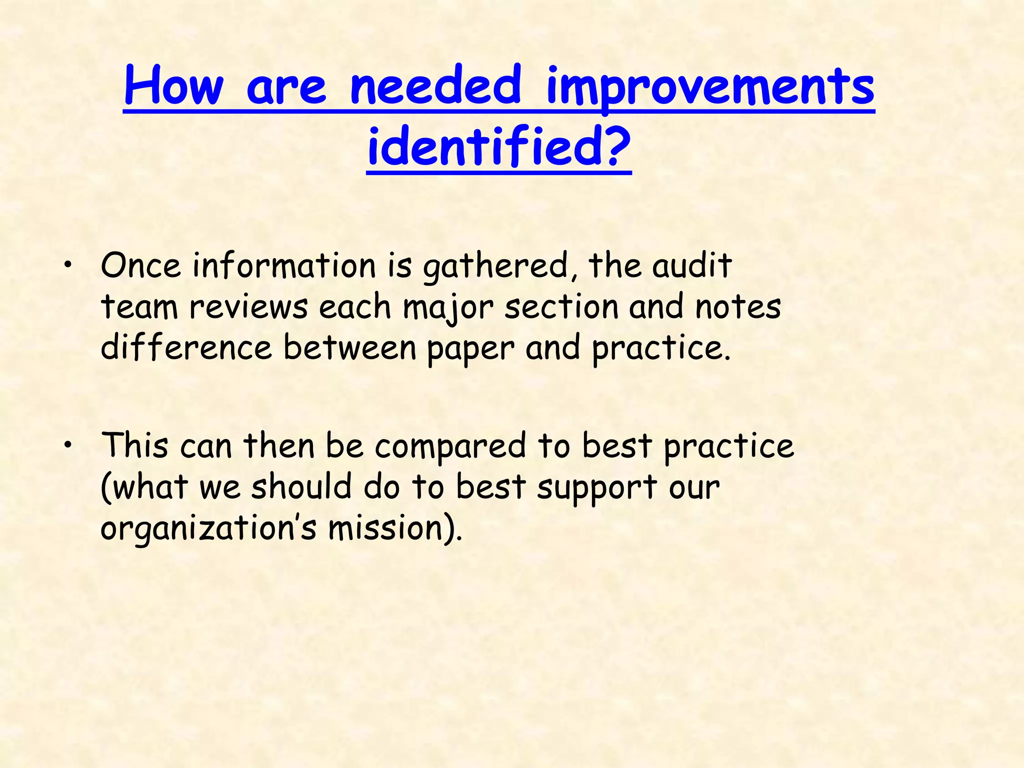How are needed improvements
identified?
• Once information is gathered, the audit
team reviews each major section and notes
difference between paper and practice.
• This can then be compared to best practice
(what we should do to best support our
organization’s mission).
 