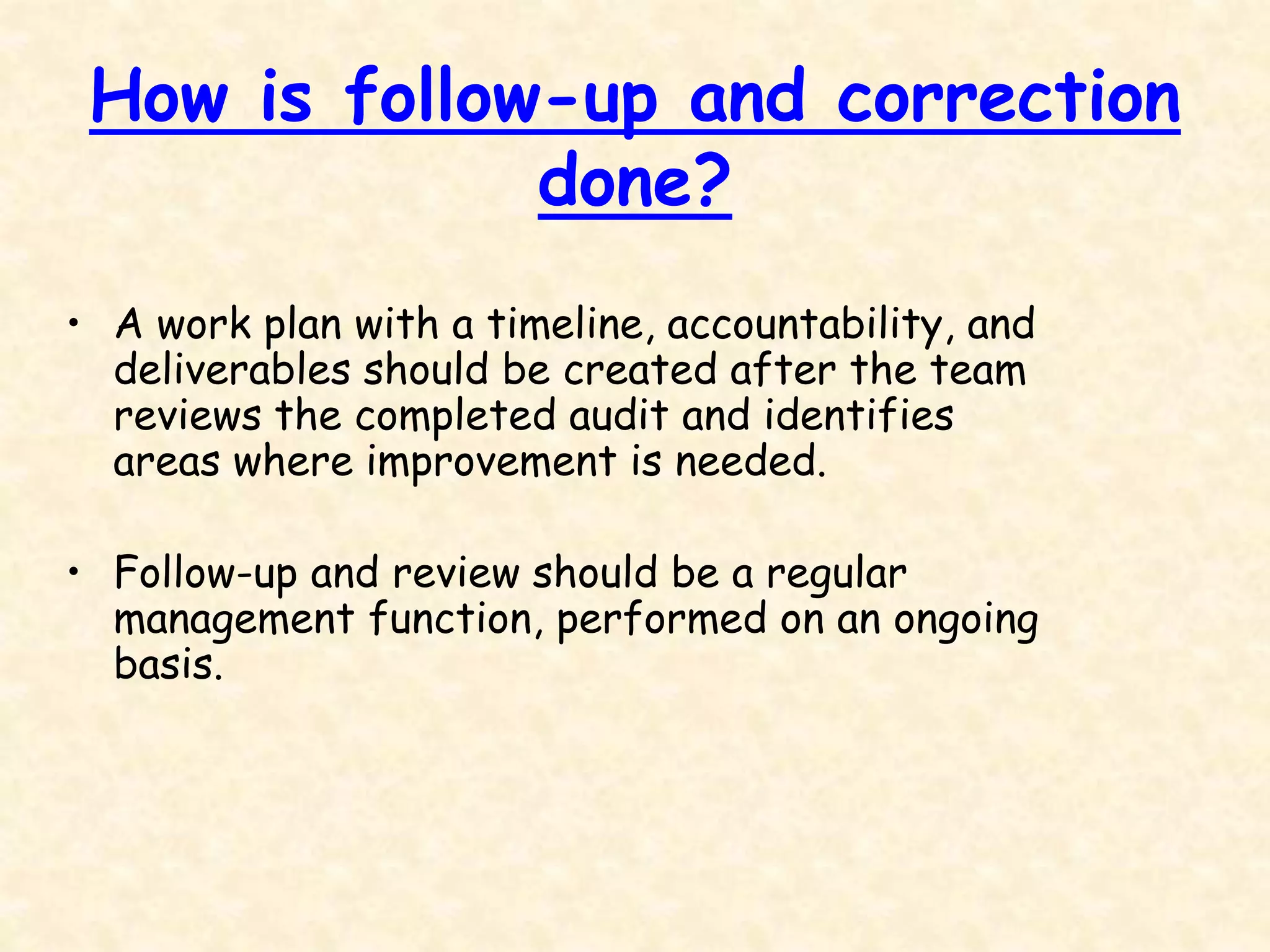 How is follow-up and correction
done?
• A work plan with a timeline, accountability, and
deliverables should be created after the team
reviews the completed audit and identifies
areas where improvement is needed.
• Follow-up and review should be a regular
management function, performed on an ongoing
basis.
 