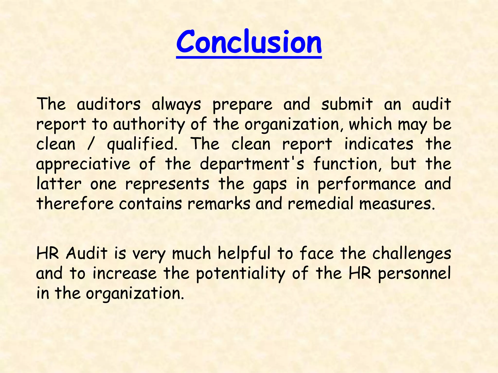 The auditors always prepare and submit an audit
report to authority of the organization, which may be
clean / qualified. The clean report indicates the
appreciative of the department's function, but the
latter one represents the gaps in performance and
therefore contains remarks and remedial measures.
HR Audit is very much helpful to face the challenges
and to increase the potentiality of the HR personnel
in the organization.
Conclusion
 