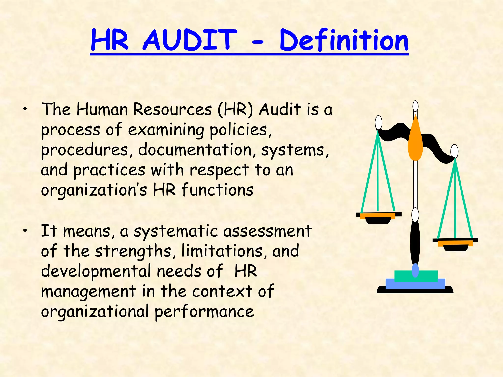 HR AUDIT - Definition
• The Human Resources (HR) Audit is a
process of examining policies,
procedures, documentation, systems,
and practices with respect to an
organization’s HR functions
• It means, a systematic assessment
of the strengths, limitations, and
developmental needs of HR
management in the context of
organizational performance
 