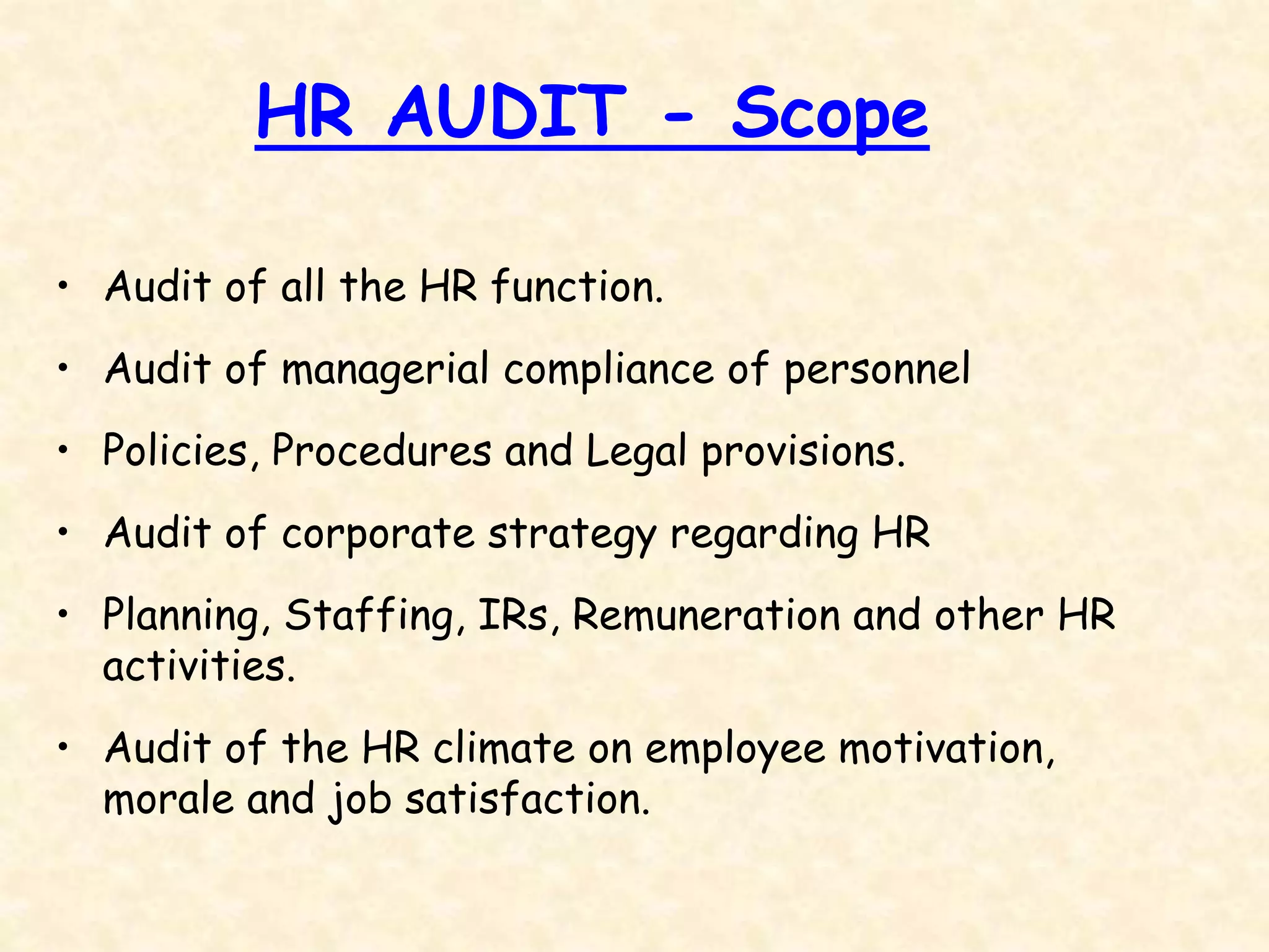 HR AUDIT - Scope
• Audit of all the HR function.
• Audit of managerial compliance of personnel
• Policies, Procedures and Legal provisions.
• Audit of corporate strategy regarding HR
• Planning, Staffing, IRs, Remuneration and other HR
activities.
• Audit of the HR climate on employee motivation,
morale and job satisfaction.
 