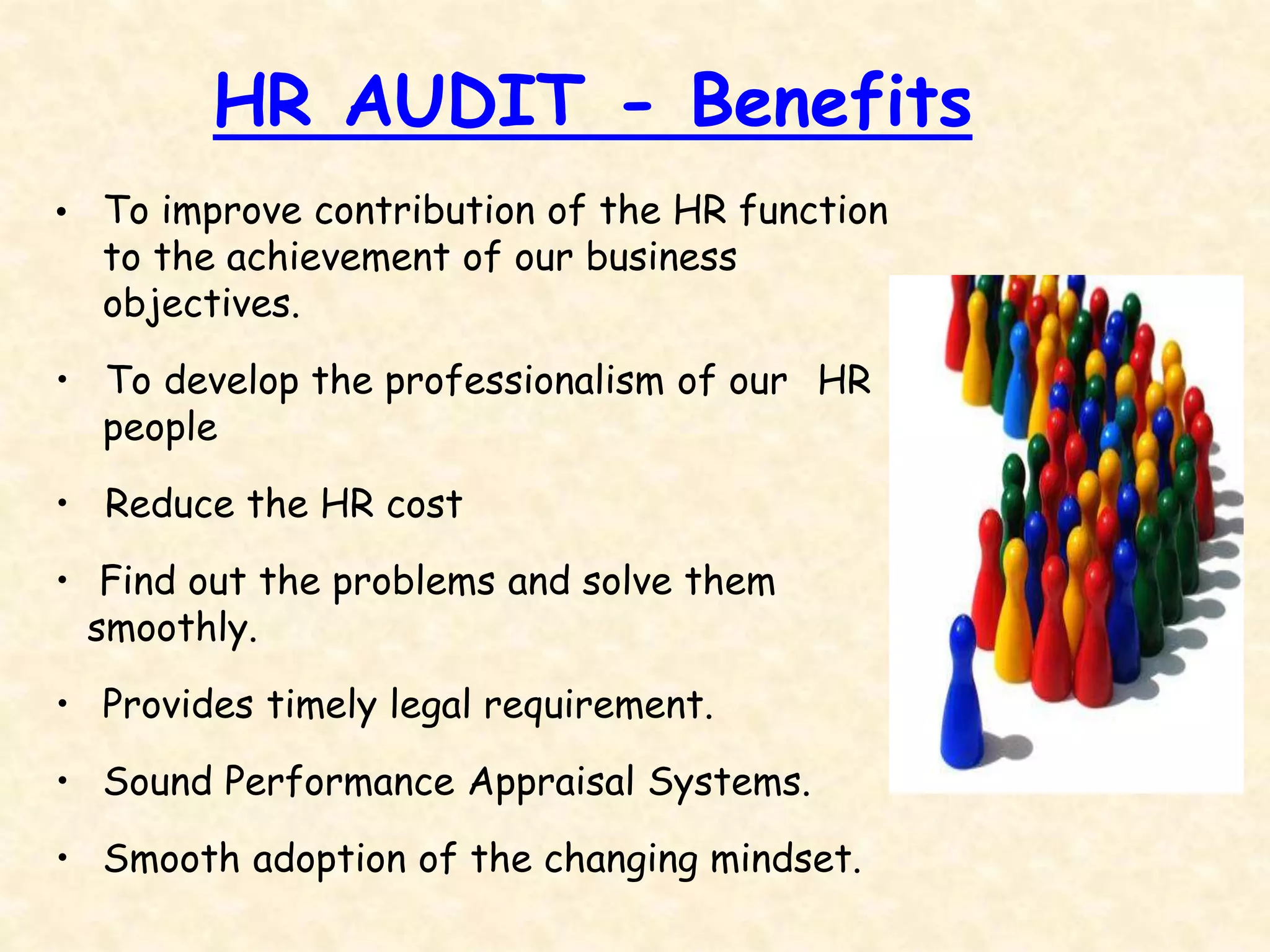 HR AUDIT - Benefits
• To improve contribution of the HR function
to the achievement of our business
objectives.
• To develop the professionalism of our HR
people
• Reduce the HR cost
• Find out the problems and solve them
smoothly.
• Provides timely legal requirement.
• Sound Performance Appraisal Systems.
• Smooth adoption of the changing mindset.
 