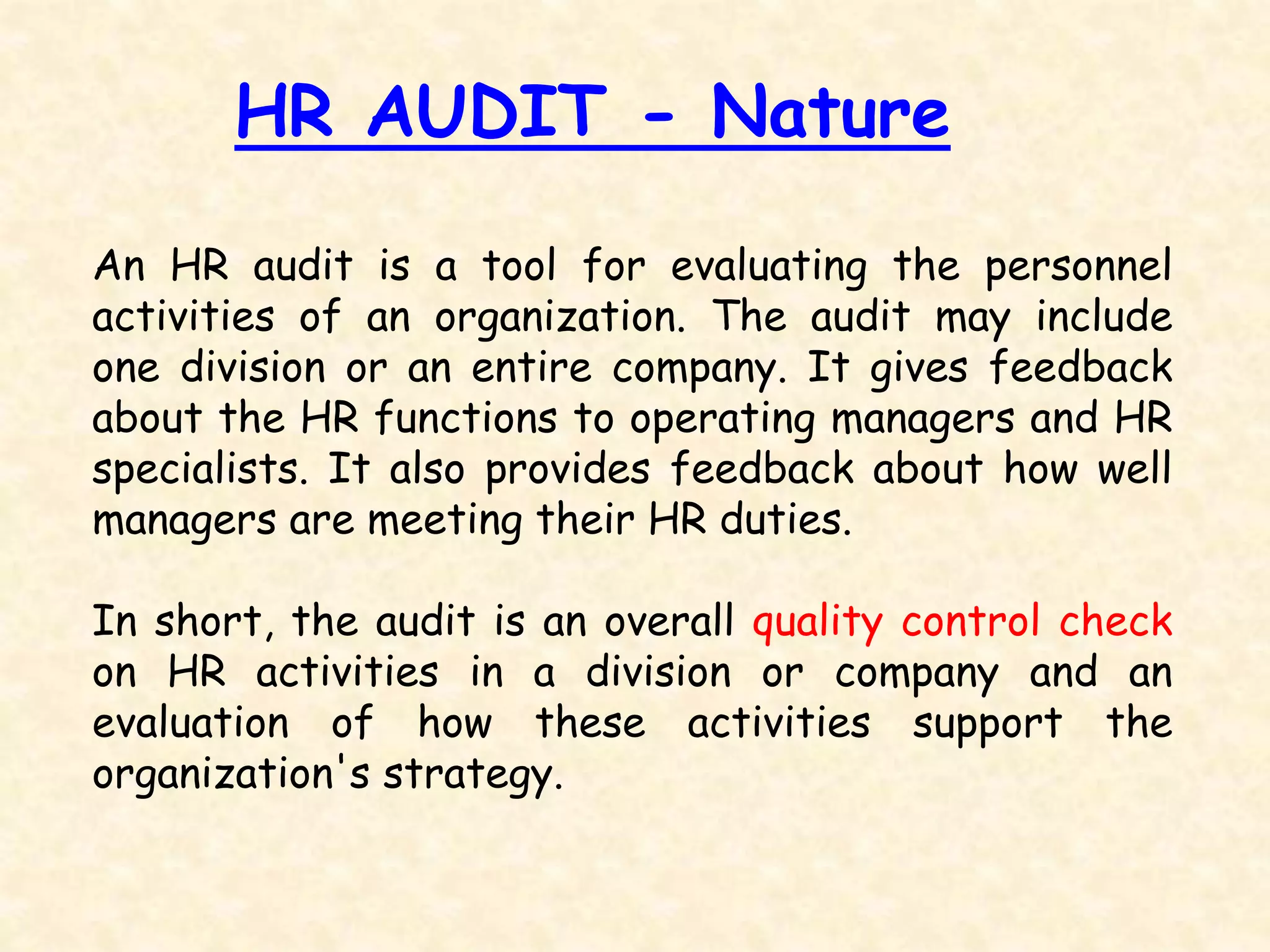 HR AUDIT - Nature
An HR audit is a tool for evaluating the personnel
activities of an organization. The audit may include
one division or an entire company. It gives feedback
about the HR functions to operating managers and HR
specialists. It also provides feedback about how well
managers are meeting their HR duties.
In short, the audit is an overall quality control check
on HR activities in a division or company and an
evaluation of how these activities support the
organization's strategy.
 