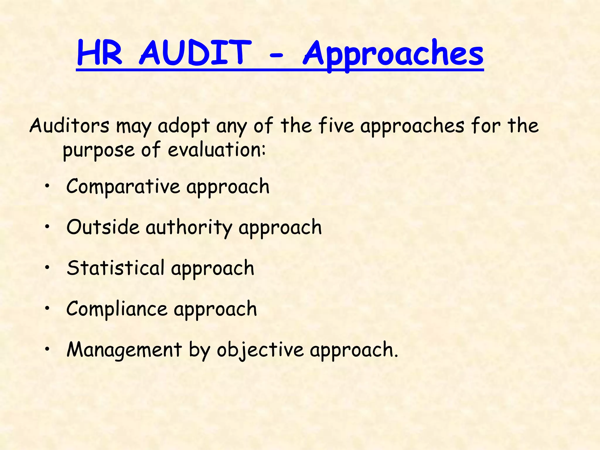 Auditors may adopt any of the five approaches for the
purpose of evaluation:
• Comparative approach
• Outside authority approach
• Statistical approach
• Compliance approach
• Management by objective approach.
HR AUDIT - Approaches
 
