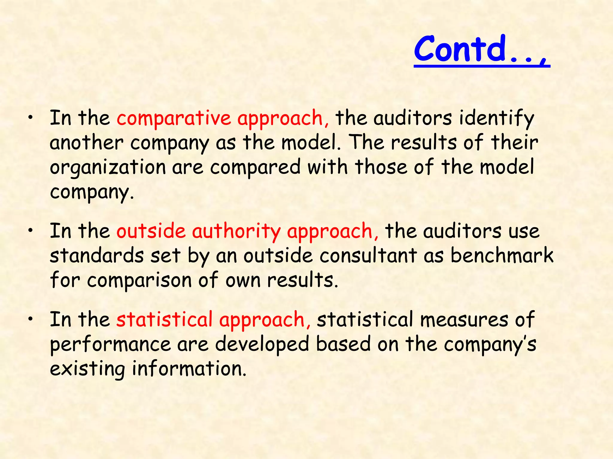 • In the comparative approach, the auditors identify
another company as the model. The results of their
organization are compared with those of the model
company.
• In the outside authority approach, the auditors use
standards set by an outside consultant as benchmark
for comparison of own results.
• In the statistical approach, statistical measures of
performance are developed based on the company’s
existing information.
Contd..,
 