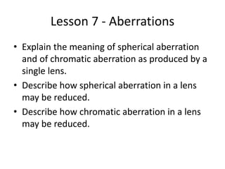 Lesson 7 - Aberrations
• Explain the meaning of spherical aberration
and of chromatic aberration as produced by a
single lens.
• Describe how spherical aberration in a lens
may be reduced.
• Describe how chromatic aberration in a lens
may be reduced.
 