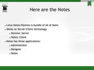 Here are the Notes
 Lotus Notes/Domino is bundle of all of them.
 Works on Server-Client technology.
 Domino: Server
 Notes: Client
 Notes has three applications:
 Administrator
 Designer
 Notes
 