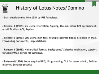 History of Lotus Notes/Domino
 Start development from 1984 by IRIS Associates.
 Release 1 (1989): 25 users, Encryption, Signing, Dial-up, Lotus 123 spreadsheet,
email, DocLink, ACL, Replica.
 Release 2 (1991): 200 users, Rich text, Multiple address books & lookup in mail,
Forwarding documents, Large database.
 Release 3 (1993): Hierarchical format, Background/ Selective replication, support
for Apple/Mac, Server for Windows.
 Release 4 (1996): Lotus acquired IRIS, Programming, GUI for server admin, Built in
Internet, Enhance security.
 