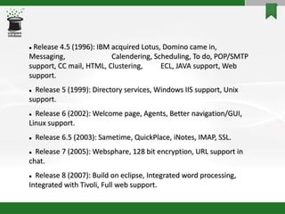  Release 4.5 (1996): IBM acquired Lotus, Domino came in,
Messaging, Calendering, Scheduling, To do, POP/SMTP
support, CC mail, HTML, Clustering, ECL, JAVA support, Web
support.
 Release 5 (1999): Directory services, Windows IIS support, Unix
support.
 Release 6 (2002): Welcome page, Agents, Better navigation/GUI,
Linux support.
 Release 6.5 (2003): Sametime, QuickPlace, iNotes, IMAP, SSL.
 Release 7 (2005): Websphare, 128 bit encryption, URL support in
chat.
 Release 8 (2007): Build on eclipse, Integrated word processing,
Integrated with Tivoli, Full web support.
 