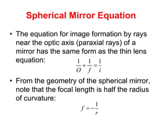 Spherical Mirror Equation
• The equation for image formation by rays
near the optic axis (paraxial rays) of a
mirror has the same form as the thin lens
equation:
• From the geometry of the spherical mirror,
note that the focal length is half the radius
of curvature:
1 1 1
O f i
 
1
f
r
 
 