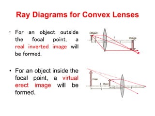 Ray Diagrams for Convex Lenses
• For an object outside
the focal point, a
real inverted image will
be formed.
• For an object inside the
focal point, a virtual
erect image will be
formed.
 