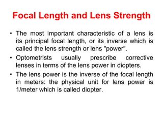 Focal Length and Lens Strength
• The most important characteristic of a lens is
its principal focal length, or its inverse which is
called the lens strength or lens "power".
• Optometrists usually prescribe corrective
lenses in terms of the lens power in diopters.
• The lens power is the inverse of the focal length
in meters: the physical unit for lens power is
1/meter which is called diopter.
 