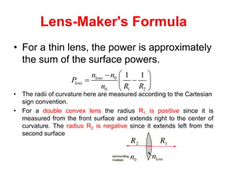 Lens-Maker's Formula
• For a thin lens, the power is approximately
the sum of the surface powers.
• The radii of curvature here are measured according to the Cartesian
sign convention.
• For a double convex lens the radius R1 is positive since it is
measured from the front surface and extends right to the center of
curvature. The radius R2 is negative since it extends left from the
second surface
0
0 1 2
1 1
lens
lens
n n
P
n R R
 

 
 
 
 