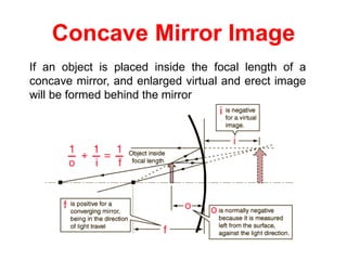Concave Mirror Image
If an object is placed inside the focal length of a
concave mirror, and enlarged virtual and erect image
will be formed behind the mirror
 