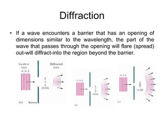 Diffraction
• If a wave encounters a barrier that has an opening of
dimensions similar to the wavelength, the part of the
wave that passes through the opening will flare (spread)
out-will diffract-into the region beyond the barrier.
 