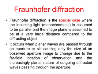 Fraunhofer diffraction
• Fraunhofer diffraction is the special case where
the incoming light (monochromatic) is assumed
to be parallel and the image plane is assumed to
be at a very large distance compared to the
diffracting object.
• It occurs when planar waves are passed through
an aperture or slit causing only the size of an
observed aperture image to change due to the
far-field location of observation and the
increasingly planar nature of outgoing diffracted
waves passing through the aperture.
 