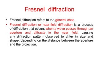 Fresnel diffraction
• Fresnel diffraction refers to the general case.
• Fresnel diffraction or near-field diffraction is a process
of diffraction that occurs when a wave passes through an
aperture and diffracts in the near field, causing
any diffraction pattern observed to differ in size and
shape, depending on the distance between the aperture
and the projection.
 