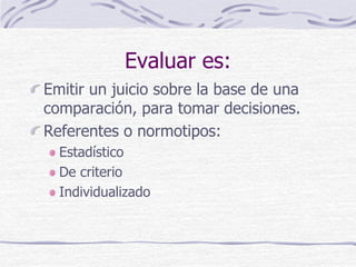 Evaluar es:
Emitir un juicio sobre la base de una
comparación, para tomar decisiones.
Referentes o normotipos:
Estadístico
De criterio
Individualizado
 