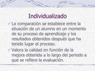 Individualizado
La comparación se establece entre la
situación de un alumno en un momento
de su proceso de aprendizaje y los
resultados obtenidos después que ha
tenido lugar el proceso.
Valora la calidad en función de la
mejora obtenida a lo largo del periodo a
que se refiere la evaluación.
 