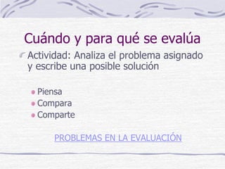 Cuándo y para qué se evalúa
Actividad: Analiza el problema asignado
y escribe una posible solución
Piensa
Compara
Comparte
PROBLEMAS EN LA EVALUACIÓN
 