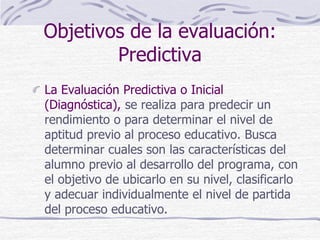 Objetivos de la evaluación:
Predictiva
La Evaluación Predictiva o Inicial
(Diagnóstica), se realiza para predecir un
rendimiento o para determinar el nivel de
aptitud previo al proceso educativo. Busca
determinar cuales son las características del
alumno previo al desarrollo del programa, con
el objetivo de ubicarlo en su nivel, clasificarlo
y adecuar individualmente el nivel de partida
del proceso educativo.
 