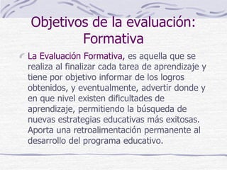 Objetivos de la evaluación:
Formativa
La Evaluación Formativa, es aquella que se
realiza al finalizar cada tarea de aprendizaje y
tiene por objetivo informar de los logros
obtenidos, y eventualmente, advertir donde y
en que nivel existen dificultades de
aprendizaje, permitiendo la búsqueda de
nuevas estrategias educativas más exitosas.
Aporta una retroalimentación permanente al
desarrollo del programa educativo.
 
