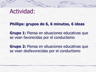 Actividad:
Phillips: grupos de 6, 6 minutos, 6 ideas
Grupo 1: Piensa en situaciones educativas que
se vean favorecidas por el conductismo
Grupo 2: Piensa en situaciones educativas que
se vean desfavorecidas por el conductismo
 