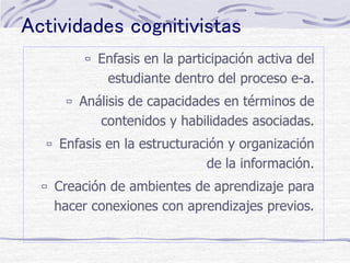 Actividades cognitivistas
 Enfasis en la participación activa del
estudiante dentro del proceso e-a.
 Análisis de capacidades en términos de
contenidos y habilidades asociadas.
 Enfasis en la estructuración y organización
de la información.
 Creación de ambientes de aprendizaje para
hacer conexiones con aprendizajes previos.
 