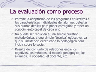 La evaluación como proceso
Permite la adaptación de los programas educativos a
las características individuales del alumno, detectar
sus puntos débiles para poder corregirlos y tener un
conocimiento cabal de cada uno.
No puede ser reducida a una simple cuestión
metodológica, a una simple "técnica" educativa, ya
que su incidencia excediendo lo pedagógico para
incidir sobre lo social.
Resulta del conjunto de relaciones entre los
objetivos, los métodos, el modelo pedagógico, los
alumnos, la sociedad, el docente, etc.
 