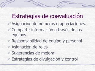 Estrategias de coevaluación
Asignación de números o apreciaciones.
Compartir información a través de los
equipos.
Responsabilidad de equipo y personal
Asignación de roles
Sugerencias de mejora
Estrategias de divulgación y control
 