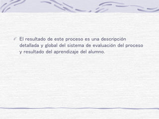 El resultado de este proceso es una descripción
detallada y global del sistema de evaluación del proceso
y resultado del aprendizaje del alumno.
 