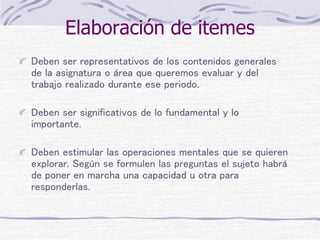 Elaboración de itemes
Deben ser representativos de los contenidos generales
de la asignatura o área que queremos evaluar y del
trabajo realizado durante ese periodo.
Deben ser significativos de lo fundamental y lo
importante.
Deben estimular las operaciones mentales que se quieren
explorar. Según se formulen las preguntas el sujeto habrá
de poner en marcha una capacidad u otra para
responderlas.
 