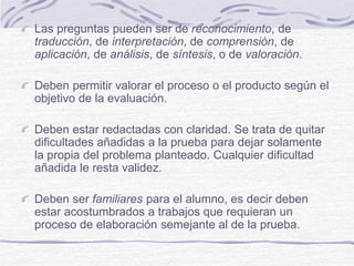 Las preguntas pueden ser de reconocimiento, de
traducción, de interpretación, de comprensión, de
aplicación, de análisis, de síntesis, o de valoración.
Deben permitir valorar el proceso o el producto según el
objetivo de la evaluación.
Deben estar redactadas con claridad. Se trata de quitar
dificultades añadidas a la prueba para dejar solamente
la propia del problema planteado. Cualquier dificultad
añadida le resta validez.
Deben ser familiares para el alumno, es decir deben
estar acostumbrados a trabajos que requieran un
proceso de elaboración semejante al de la prueba.
 
