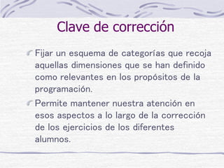 Clave de corrección
Fijar un esquema de categorías que recoja
aquellas dimensiones que se han definido
como relevantes en los propósitos de la
programación.
Permite mantener nuestra atención en
esos aspectos a lo largo de la corrección
de los ejercicios de los diferentes
alumnos.
 