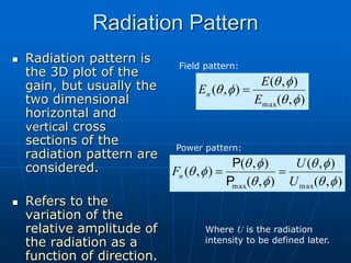 Radiation Pattern
 Radiation pattern is
the 3D plot of the
gain, but usually the
two dimensional
horizontal and
vertical cross
sections of the
radiation pattern are
considered.
 Refers to the
variation of the
relative amplitude of
the radiation as a
function of direction.
)
,
(
)
,
(
)
,
(
)
,
(
)
,
(
max
max f
q
f
q
f
q
f
q
f
q
U
U
Fn 

P
P
Field pattern:
Where U is the radiation
intensity to be defined later.
)
,
(
)
,
(
)
,
(
max f
q
f
q
f
q
E
E
En 
Power pattern:
 