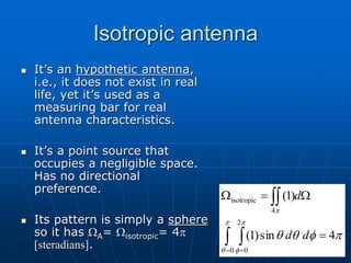 Isotropic antenna
 It’s an hypothetic antenna,
i.e., it does not exist in real
life, yet it’s used as a
measuring bar for real
antenna characteristics.
 It’s a point source that
occupies a negligible space.
Has no directional
preference.
 Its pattern is simply a sphere
so it has WA= Wisotropic= 4p
[steradians].
p
f
q
q
p
q
p
f
p
4
sin
)
1
(
)
1
(
0
2
0
4
isotropic

W

W
 

 
d
d
d
 
