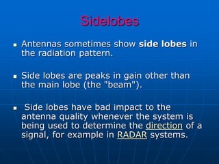 Sidelobes
 Antennas sometimes show side lobes in
the radiation pattern.
 Side lobes are peaks in gain other than
the main lobe (the "beam").
 Side lobes have bad impact to the
antenna quality whenever the system is
being used to determine the direction of a
signal, for example in RADAR systems.
 