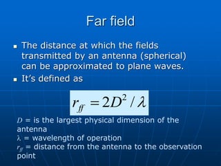 Far field
 The distance at which the fields
transmitted by an antenna (spherical)
can be approximated to plane waves.
 It’s defined as

/
2 2
D
rff 
D = is the largest physical dimension of the
antenna
 = wavelength of operation
rff = distance from the antenna to the observation
point
 