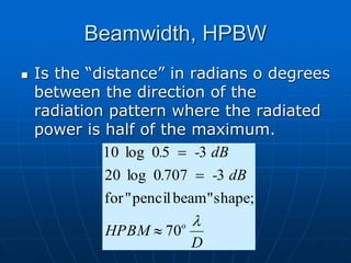 Beamwidth, HPBW
 Is the “distance” in radians o degrees
between the direction of the
radiation pattern where the radiated
power is half of the maximum.
D
HPBM
dB
-
.
dB
-
.
o 
70
shape;
beam"
pencil
"
for
3
707
0
log
20
3
5
0
log
10



 