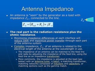 Antenna Impedance
 An antenna is “seen" by the generator as a load with
impedance ZA , connected to the line.
 The real part is the radiation resistance plus the
ohmic resistance.
• Minimizing impedance differences at each interface will
reduce SWR and maximize power transfer through each part
of the antenna system.
• Complex impedance, ZA , of an antenna is related to the
electrical length of the antenna at the wavelength in use.
 The impedance of an antenna can be matched to the feed line
and radio by adjusting the impedance of the feed line, using the
feed line as an impedance transformer.
 More commonly, the impedance is adjusted at the load (see
below) with an antenna tuner, a balun, a matching transformer,
matching networks composed of inductors and capacitors, or
matching sections such as the gamma match.
  A
L
rad
A jX
R
R
Z 


ZA
 