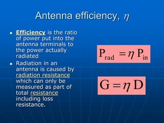 Antenna efficiency, h
 Efficiency is the ratio
of power put into the
antenna terminals to
the power actually
radiated
 Radiation in an
antenna is caused by
radiation resistance
which can only be
measured as part of
total resistance
including loss
resistance.
in
rad P
P h

D
G h

 