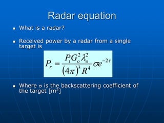 Radar equation
 What is a radar?
 Received power by a radar from a single
target is
 Where s is the backscattering coefficient of
the target [m2]
 

s
p
 2
4
3
2
2
4

 e
R
G
P
P o
o
t
r
 
