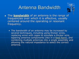 Antenna Bandwidth
 The bandwidth of an antenna is the range of
frequencies over which it is effective, usually
centered around the operating or resonant
frequency.
• The bandwidth of an antenna may be increased by
several techniques, including using thicker wires,
replacing wires with cages to simulate a thicker wire,
tapering antenna components (like in a feed horn), and
combining multiple antennas into a single assembly and
allowing the natural impedance to select the correct
antenna.
 