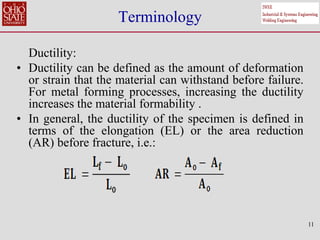 11
Terminology
Ductility:
• Ductility can be defined as the amount of deformation
or strain that the material can withstand before failure.
For metal forming processes, increasing the ductility
increases the material formability .
• In general, the ductility of the specimen is defined in
terms of the elongation (EL) or the area reduction
(AR) before fracture, i.e.:
 