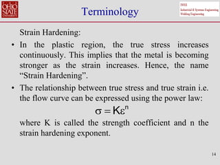 14
Terminology
Strain Hardening:
• In the plastic region, the true stress increases
continuously. This implies that the metal is becoming
stronger as the strain increases. Hence, the name
“Strain Hardening”.
• The relationship between true stress and true strain i.e.
the flow curve can be expressed using the power law:
where K is called the strength coefficient and n the
strain hardening exponent.
n
K
  
 