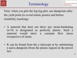 Terminology
Note: when you plot the log-log plot, use datapoints after
the yield point (to avoid elastic points) and before
instability (necking).
• A material that does not show any strain-hardening
(n=0) is designated as perfectly plastic. Such a
material would show a constant flow stress
irrespective of strain.
• K can be found from the y-intercept or by substituting
n and a datapoint (from the plastic region) in the power
law.
16
 