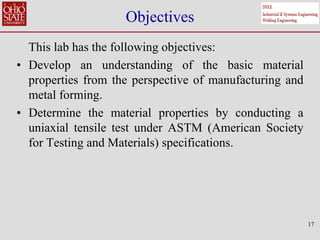 17
Objectives
This lab has the following objectives:
• Develop an understanding of the basic material
properties from the perspective of manufacturing and
metal forming.
• Determine the material properties by conducting a
uniaxial tensile test under ASTM (American Society
for Testing and Materials) specifications.
 